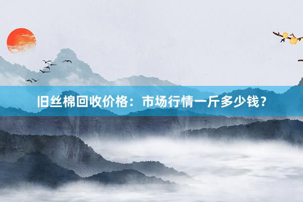 旧丝棉回收价格：市场行情一斤多少钱？