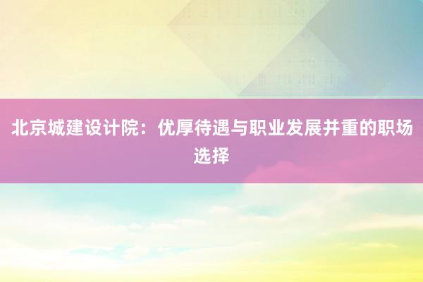 北京城建设计院：优厚待遇与职业发展并重的职场选择