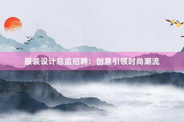 服装设计总监招聘：创意引领时尚潮流